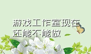 游戏工作室现在还能不能做（游戏工作室怎么赚钱）