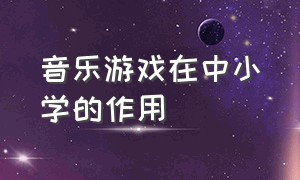 音乐游戏在中小学的作用（音乐游戏在小学音乐教学中的应用）