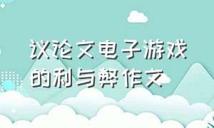 议论文电子游戏的利与弊作文（电子游戏弊大于利议论文600字初三）