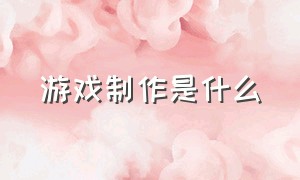 游戏制作是什么（游戏是怎么制作出来的呢）