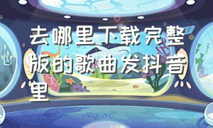 去哪里下载完整版的歌曲发抖音里（抖音歌曲在哪儿下载完整的）