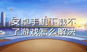 安卓手机下载不了游戏怎么解决