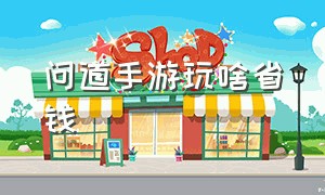 问道手游玩啥省钱（问道手游玩什么省钱）