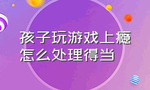 孩子玩游戏上瘾怎么处理得当（孩子玩游戏上瘾怎么帮他戒掉）