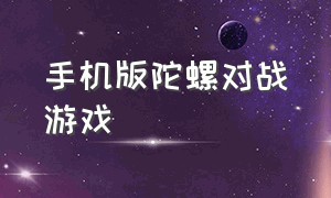 手机版陀螺对战游戏（手机陀螺的游戏下载）