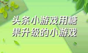 头条小游戏用糖果升级的小游戏（头条小游戏在线玩免费玩）