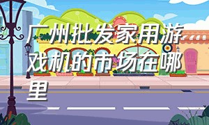 广州批发家用游戏机的市场在哪里