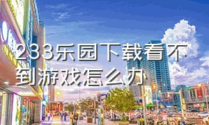 233乐园下载看不到游戏怎么办