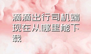 滴滴出行司机端现在从哪里能下载（滴滴出行司机端下载安装最新版）