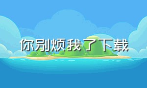 你别烦我了下载（你别烦我了txt）