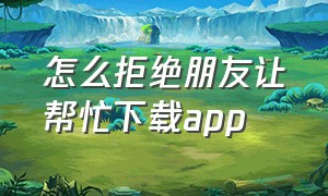 怎么拒绝朋友让帮忙下载app