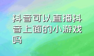 抖音可以直播抖音上面的小游戏吗