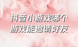 抖音小游戏哪个游戏能邀请好友（抖音小游戏邀请好友玩的有哪些）