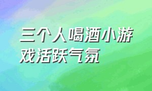 三个人喝酒小游戏活跃气氛