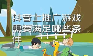 抖音上推广游戏需要满足哪些条件（抖音推广游戏赚钱吗）