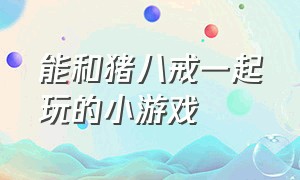 能和猪八戒一起玩的小游戏（能和猪八戒一起玩的小游戏）