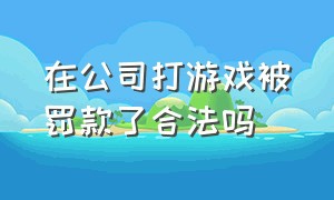 在公司打游戏被罚款了合法吗