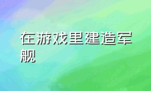 在游戏里建造军舰（在游戏里建造军舰的游戏）