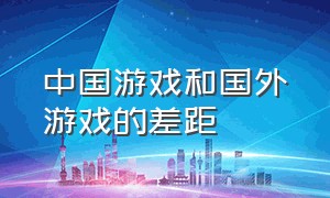 中国游戏和国外游戏的差距（中国游戏和国外游戏的差距是什么）