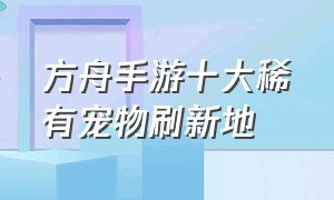 方舟手游十大稀有宠物刷新地