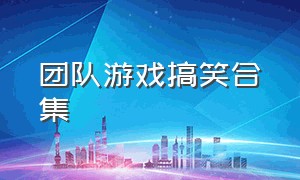 团队游戏搞笑合集（团队游戏搞笑合集大全）