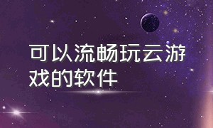 可以流畅玩云游戏的软件（能免费无限时长玩云游戏的软件）