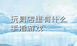 玩具店里有什么手指游戏（适合玩具店的游戏）