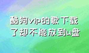 酷狗vip的歌下载了却不能放到u盘（酷狗的vip歌下载到u盘车里不能听）