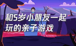 和5岁小朋友一起玩的亲子游戏（儿童和成年人一起玩的亲子游戏）