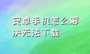 安卓手机怎么解决无法下载