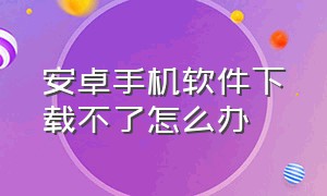 安卓手机软件下载不了怎么办（安卓手机太旧下载不上软件怎么办）