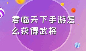 君临天下手游怎么获得武将（君临天下手游将印怎么提高）