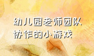 幼儿园老师团队协作的小游戏（适合幼儿园老师团队集体玩的游戏）