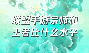 联盟手游宗师和王者比什么水平（联盟手游宗师和王者比什么水平）