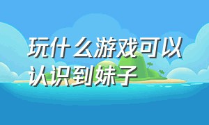 玩什么游戏可以认识到妹子