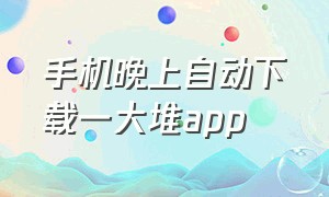 手机晚上自动下载一大堆app（为何手机自动下载乱七八糟的软件）