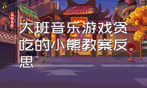 大班音乐游戏贪吃的小熊教案反思