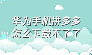 华为手机拼多多怎么下载不了了（华为手机拼多多怎么下载不了了呀）