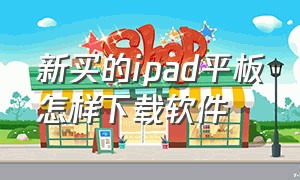 新买的ipad平板怎样下载软件（ipad平板为什么不能下载软件）