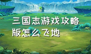 三国志游戏攻略版怎么飞地（三国志游戏攻略怎么搞功法）