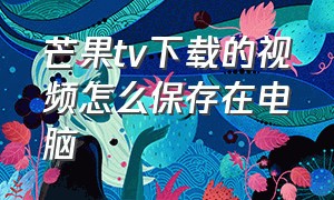 芒果tv下载的视频怎么保存在电脑