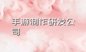 手游制作研发公司（怎么找到手游的制作厂商）