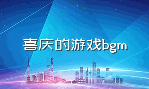 喜庆的游戏bgm（欢快的游戏背景音乐bgm）