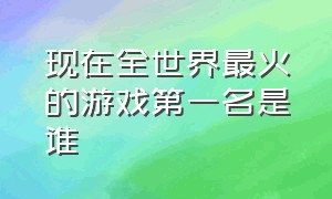 现在全世界最火的游戏第一名是谁（现在全世界最火的游戏第一名是谁呀）