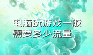 电脑玩游戏一般需要多少流量（电脑玩游戏一个月大概用多少流量）