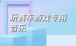 玩赛车游戏专用音乐（玩赛车游戏专用音乐有哪些）