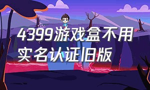 4399游戏盒不用实名认证旧版（4399游戏盒怎么不用验证码安装）