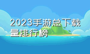 2023手游总下载量排行榜（2023手游在线人数排行榜最新）