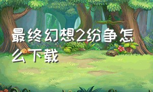 最终幻想2纷争怎么下载（最终幻想纷争2手机版如何下载）