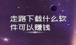 走路下载什么软件可以赚钱（走路赚钱下载哪款app）